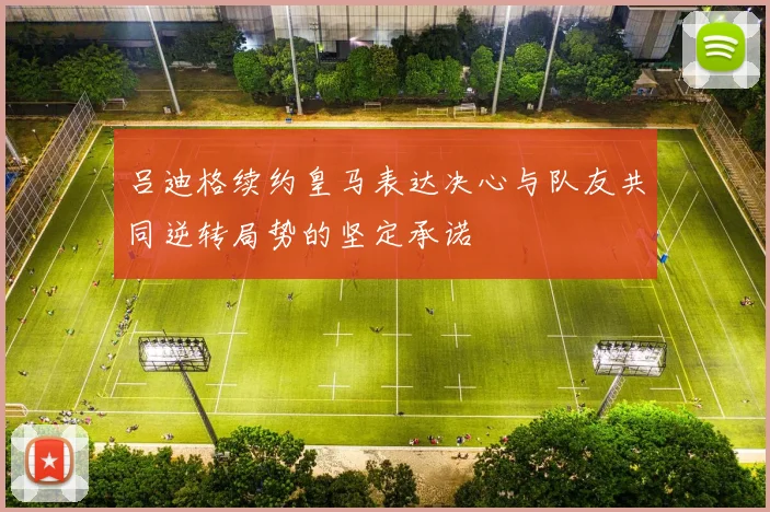 吕迪格续约皇马表达决心与队友共同逆转局势的坚定承诺