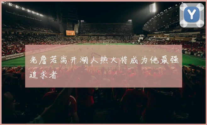老詹若离开湖人热火将成为他最强追求者