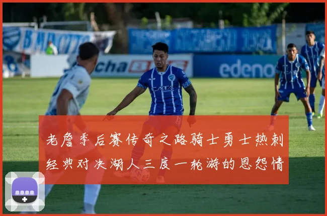 老詹季后赛传奇之路骑士勇士热刺经典对决湖人三度一轮游的恩怨情仇