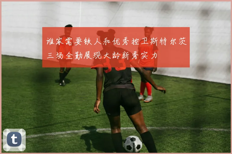 谁家需要铁人和优秀控卫斯特尔茨三场全勤展现大龄新秀实力