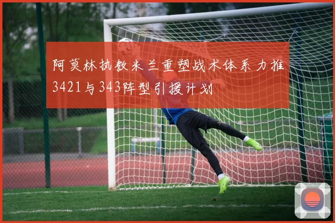 阿莫林执教米兰重塑战术体系力推3421与343阵型引援计划