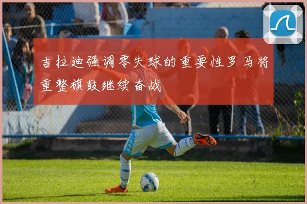 吉拉迪强调零失球的重要性罗马将重整旗鼓继续奋战