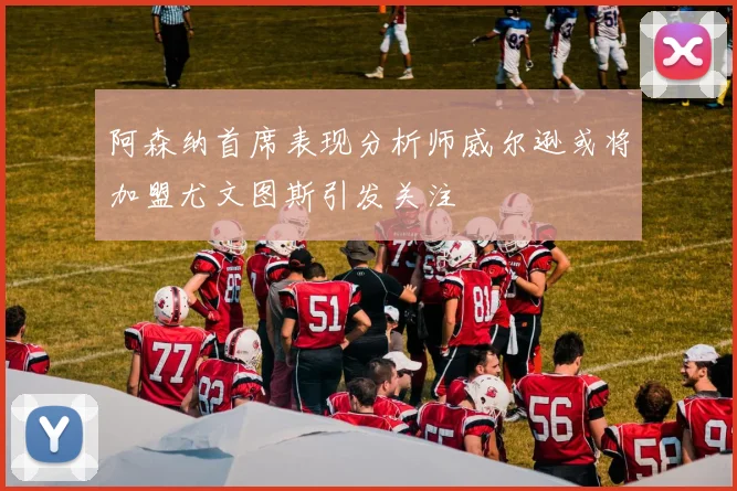 阿森纳首席表现分析师威尔逊或将加盟尤文图斯引发关注