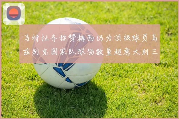 马特拉齐称赞梅西仍为顶级球员乌兹别克国家队球场数量超意大利三倍