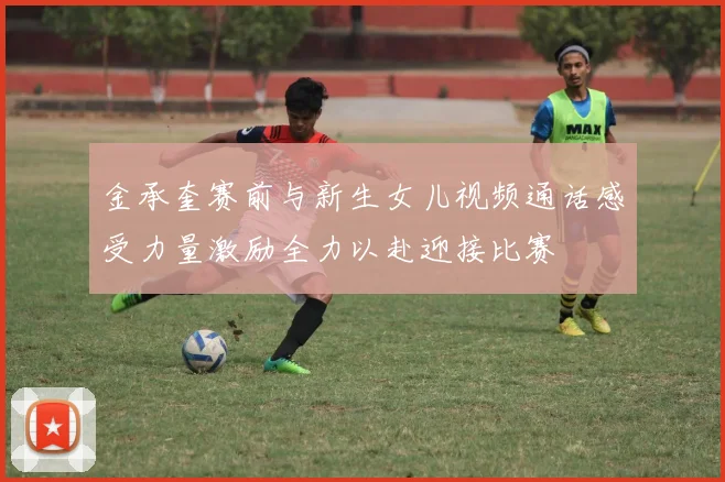 金承奎赛前与新生女儿视频通话感受力量激励全力以赴迎接比赛