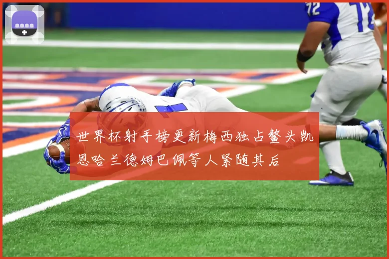 世界杯射手榜更新梅西独占鳌头凯恩哈兰德姆巴佩等人紧随其后