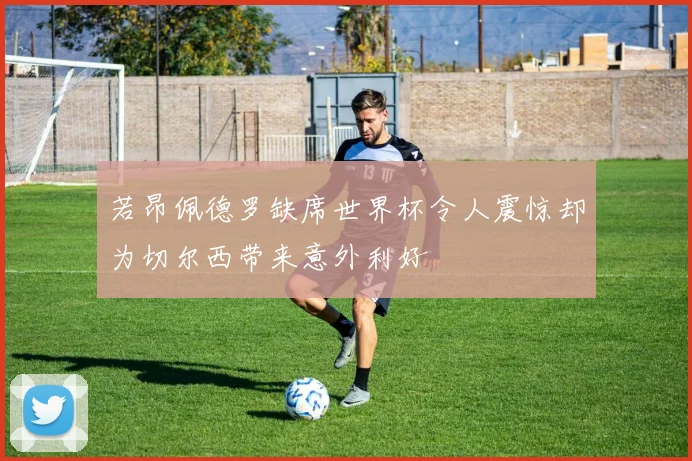 若昂佩德罗缺席世界杯令人震惊却为切尔西带来意外利好