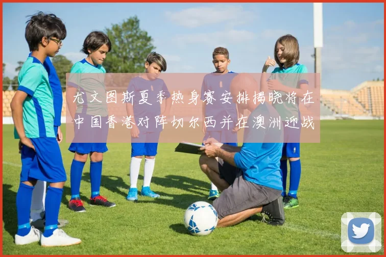 尤文图斯夏季热身赛安排揭晓将在中国香港对阵切尔西并在澳洲迎战国米