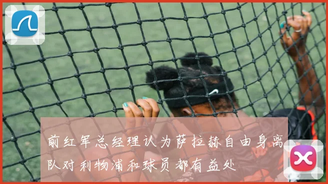 前红军总经理认为萨拉赫自由身离队对利物浦和球员都有益处
