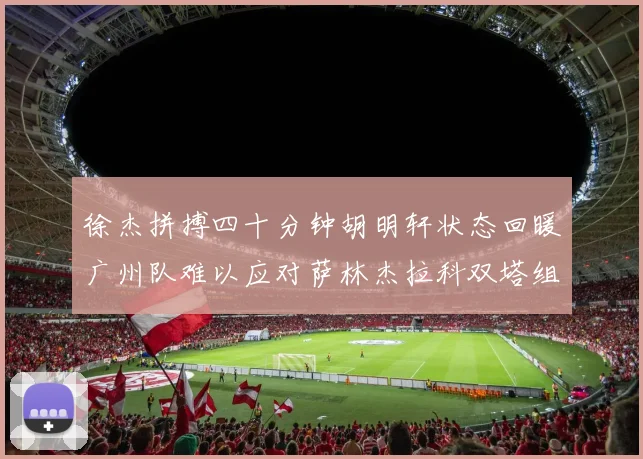徐杰拼搏四十分钟胡明轩状态回暖广州队难以应对萨林杰拉科双塔组合
