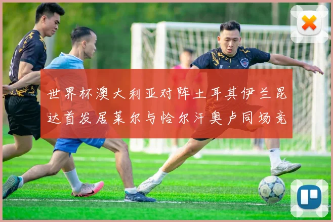 世界杯澳大利亚对阵土耳其伊兰昆达首发居莱尔与恰尔汗奥卢同场竞技