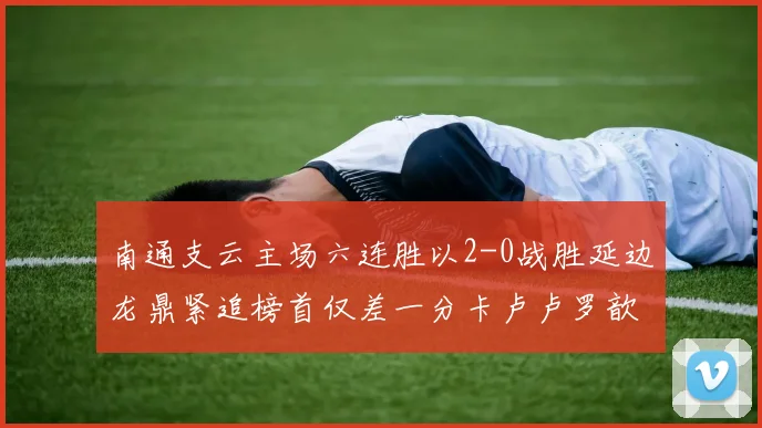 南通支云主场六连胜以2-0战胜延边龙鼎紧追榜首仅差一分卡卢卢罗歆破门助力