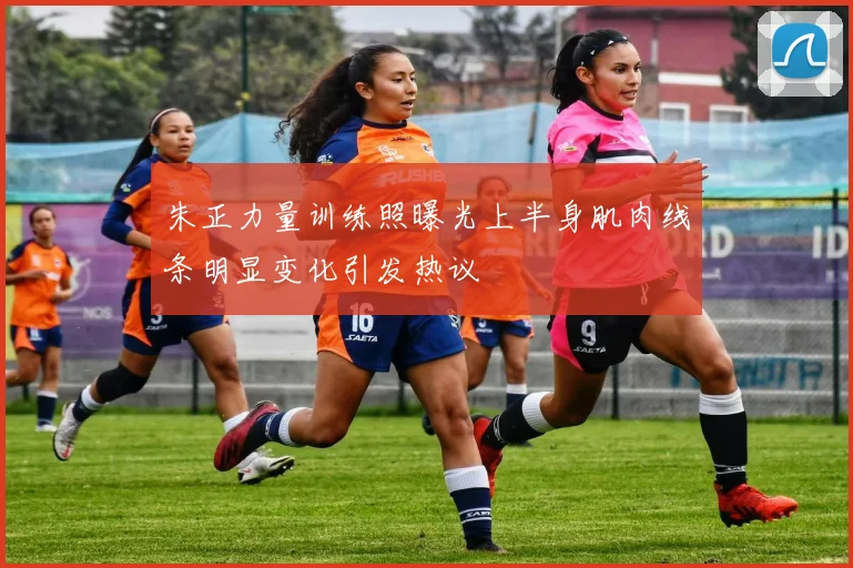朱正力量训练照曝光上半身肌肉线条明显变化引发热议